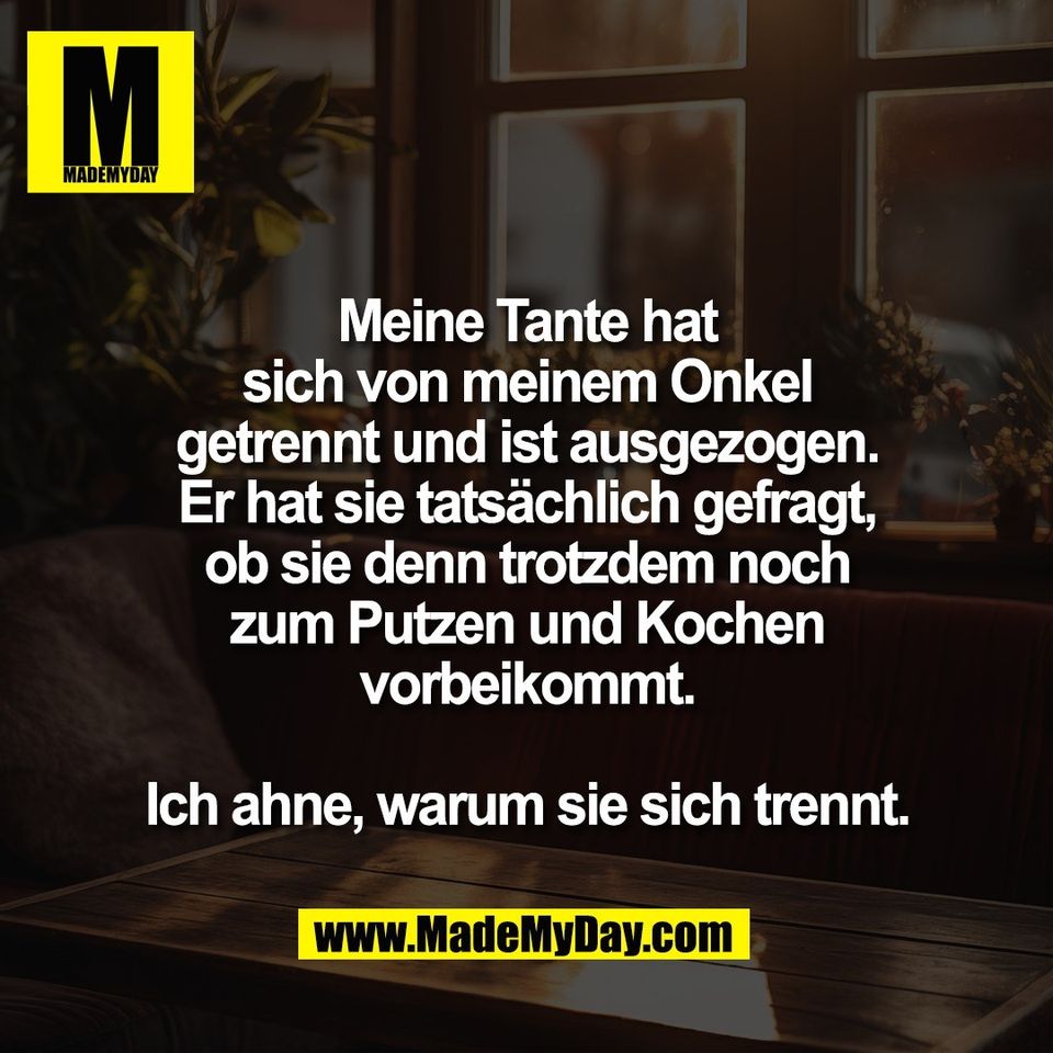 Meine Tante hat<br />
sich von meinem Onkel<br />
getrennt und ist ausgezogen.<br />
Er hat sie tatsächlich gefragt,<br />
ob sie denn trotzdem noch<br />
zum Putzen und Kochen<br />
vorbeikommt.<br />
<br />
Ich ahne, warum sie sich trennt.