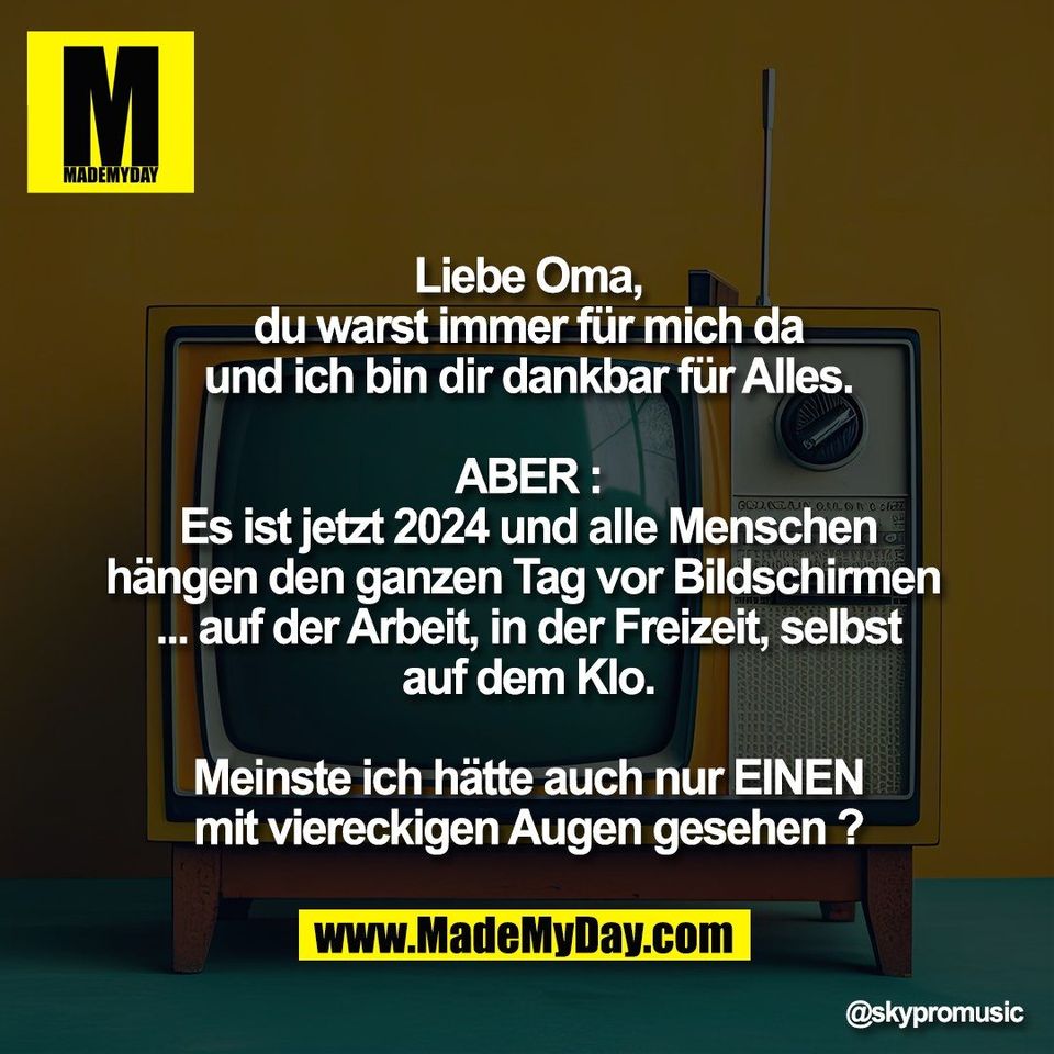 Liebe Oma,<br />
du warst immer für mich da<br />
und ich bin dir dankbar für Alles.<br />
<br />
ABER :<br />
Es ist jetzt 2024 und alle Menschen<br />
hängen den ganzen Tag vor Bildschirmen <br />
... auf der Arbeit, in der Freizeit, selbst<br />
auf dem Klo.<br />
<br />
Meinste ich hätte auch nur EINEN<br />
mit viereckigen Augen gesehen ?