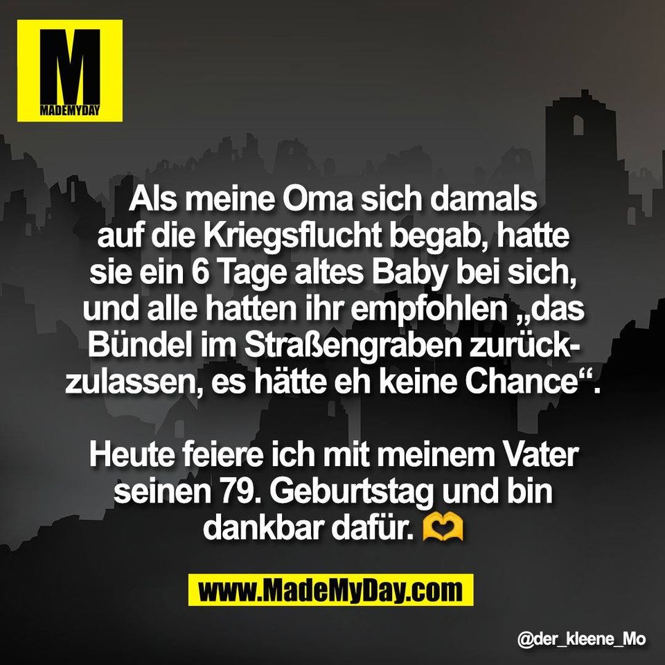 Als meine Oma sich damals<br />
auf die Kriegsflucht begab, hatte<br />
sie ein 6 Tage altes Baby bei sich,<br />
und alle hatten ihr empfohlen „das<br />
Bündel im Straßengraben zurück-<br />
zulassen, es hätte eh keine Chance“.<br />
<br />
Heute feiere ich mit meinem Vater<br />
seinen 79. Geburtstag und bin<br />
dankbar dafür. 🫶