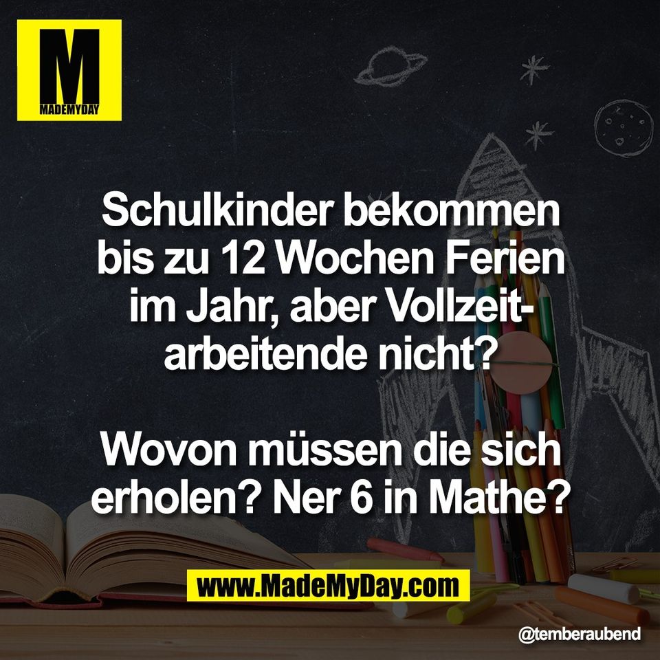 Schulkinder bekommen<br />
bis zu 12 Wochen Ferien<br />
im Jahr, aber Vollzeit-<br />
arbeitende nicht?<br />
<br />
Wovon müssen die sich<br />
erholen? Ner 6 in Mathe?