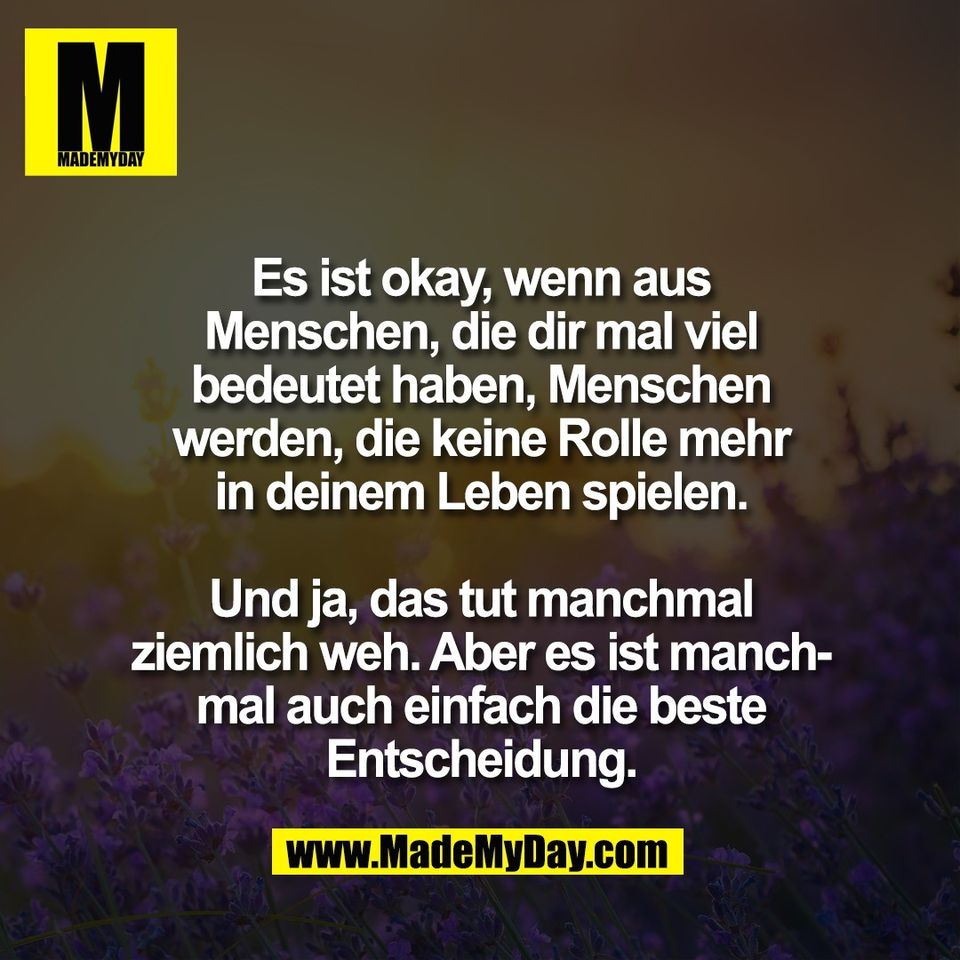 Es ist okay, wenn aus<br />
Menschen, die dir mal viel<br />
bedeutet haben, Menschen<br />
werden, die keine Rolle mehr<br />
in deinem Leben spielen.<br />
<br />
Und ja, das tut manchmal<br />
ziemlich weh. Aber es ist manch-<br />
mal auch einfach die beste<br />
Entscheidung.