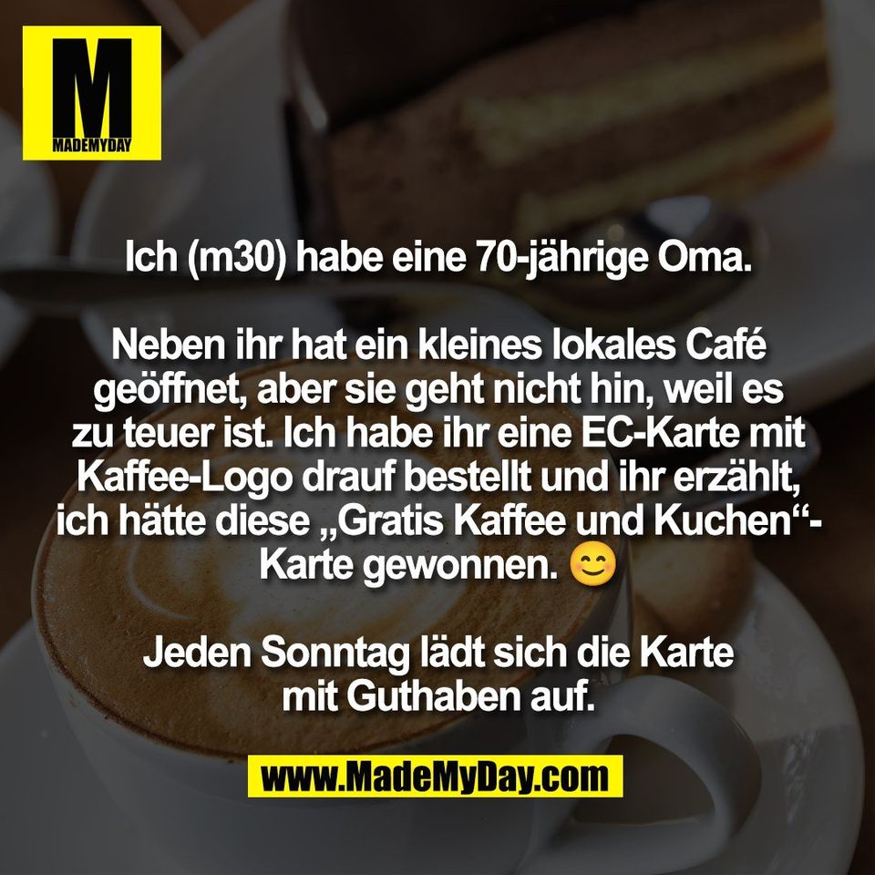 Ich (m30) habe eine 70-jährige Oma.<br />
<br />
Neben ihr hat ein kleines lokales Café<br />
geöffnet, aber sie geht nicht hin, weil es<br />
zu teuer ist. Ich habe ihr eine EC-Karte mit<br />
Kaffee-Logo drauf bestellt und ihr erzählt,<br />
ich hätte diese „Gratis Kaffee und Kuchen“-<br />
Karte gewonnen. 😊<br />
<br />
Jeden Sonntag lädt sich die Karte<br />
mit Guthaben auf.