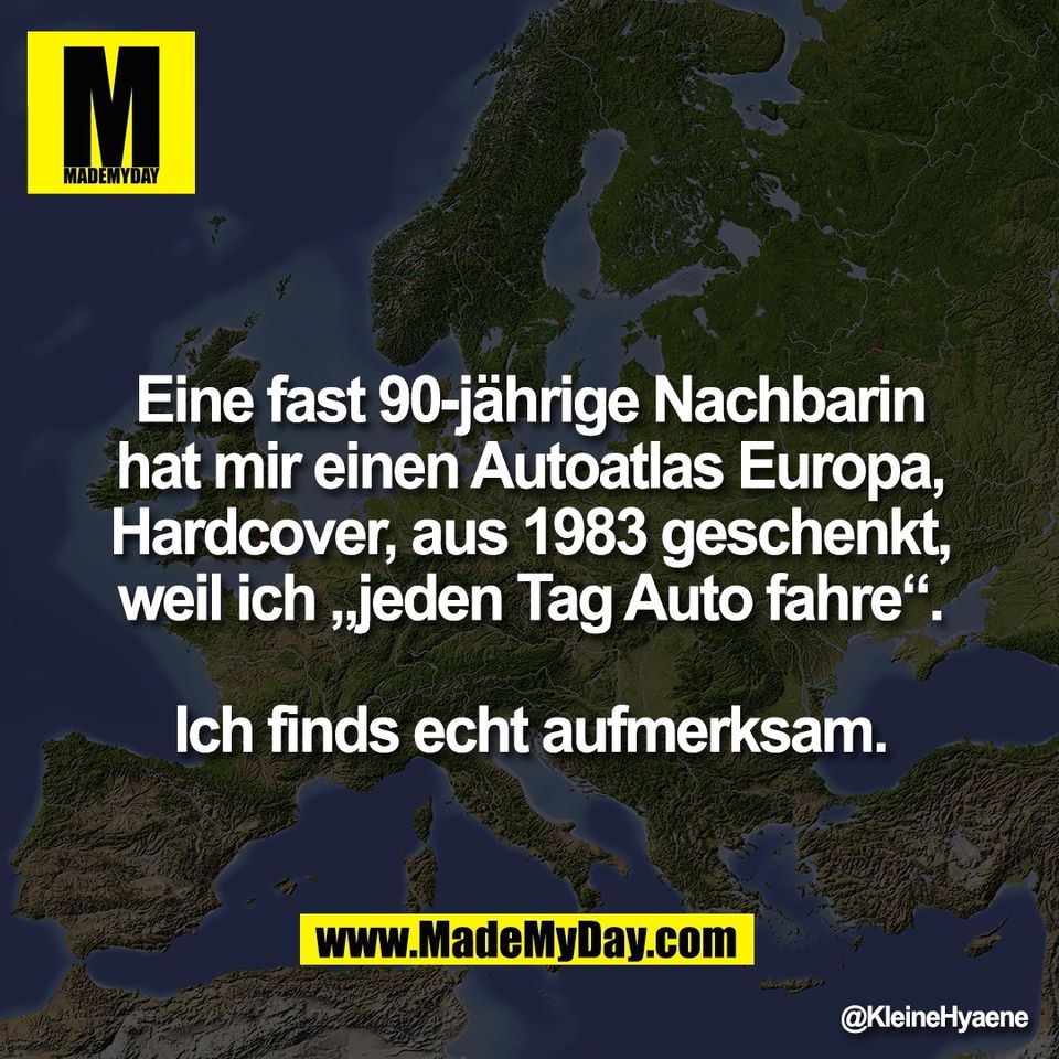 Eine fast 90-jährige Nachbarin<br />
hat mir einen Autoatlas Europa,<br />
Hardcover, aus 1983 geschenkt,<br />
weil ich „jeden Tag Auto fahre“.<br />
<br />
Ich finds echt aufmerksam.