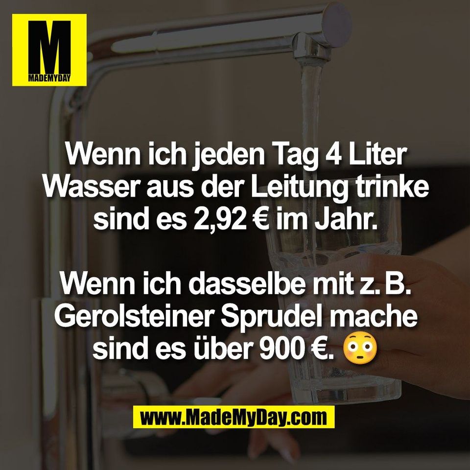 Wenn ich jeden Tag 4 Liter<br />
Wasser aus der Leitung trinke<br />
sind es 2,92 € im Jahr.<br />
<br />
Wenn ich dasselbe mit z. B.<br />
Gerolsteiner Sprudel mache<br />
sind es über 900 €. 😳