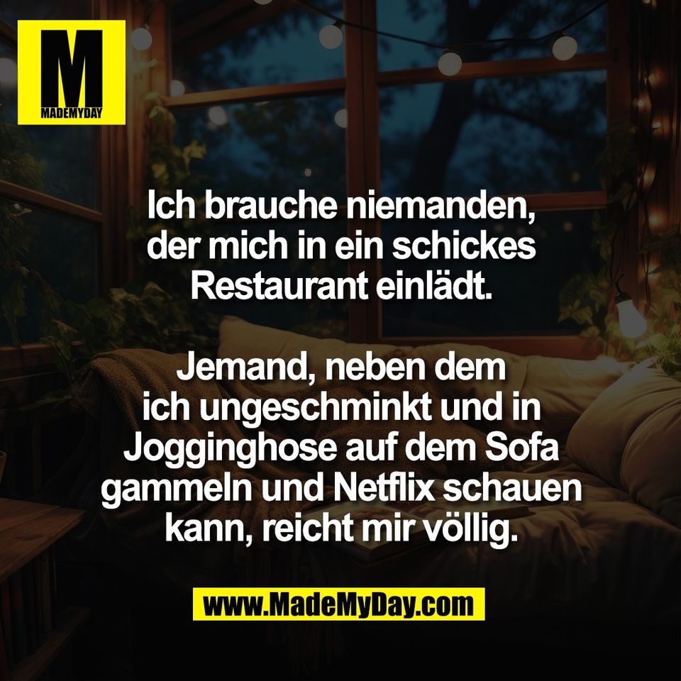 Ich brauche niemanden,<br />
der mich in ein schickes<br />
Restaurant einlädt.<br />
<br />
Jemand, neben dem<br />
ich ungeschminkt und in<br />
Jogginghose auf dem Sofa<br />
gammeln und Netflix schauen<br />
kann, reicht mir völlig.