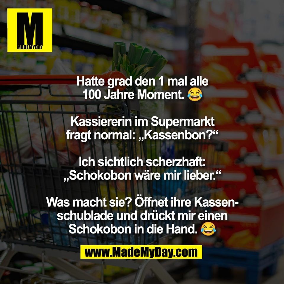 Hatte grad den 1 mal alle<br />
100 Jahre Moment. 😂<br />
<br />
Kassiererin im Supermarkt<br />
fragt normal: „Kassenbon?“<br />
<br />
Ich sichtlich scherzhaft:<br />
„Schokobon wäre mir lieber.“<br />
<br />
Was macht sie? Öffnet ihre Kassen-<br />
schublade und drückt mir einen<br />
Schokobon in die Hand. 😂