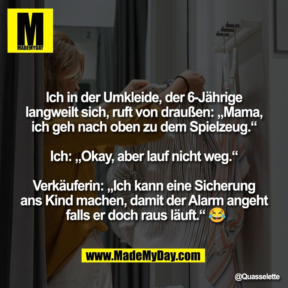 "Ich in der Umkleide, der 6-Jährige<br />
langweilt sich, ruft von draußen: „Mama,<br />
ich geh nach oben zu dem Spielzeug.“<br />
<br />
Ich: „Okay, aber lauf nicht weg.“<br />
<br />
Verkäuferin: „Ich kann eine Sicherung<br />
ans Kind machen, damit der Alarm angeht<br />
 falls er doch raus läuft.“ 😂"