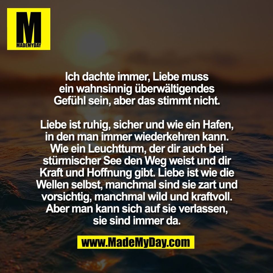 Ich dachte immer, Liebe muss<br />
ein wahnsinnig überwältigendes<br />
Gefühl sein, aber das stimmt nicht.<br />
<br />
Liebe ist ruhig, sicher und wie ein Hafen,<br />
in den man immer wiederkehren kann.<br />
Wie ein Leuchtturm, der dir auch bei<br />
stürmischer See den Weg weist und dir<br />
Kraft und Hoffnung gibt. Liebe ist wie die<br />
Wellen selbst, manchmal sind sie zart und<br />
vorsichtig, manchmal wild und kraftvoll.<br />
Aber man kann sich auf sie verlassen,<br />
sie sind immer da.