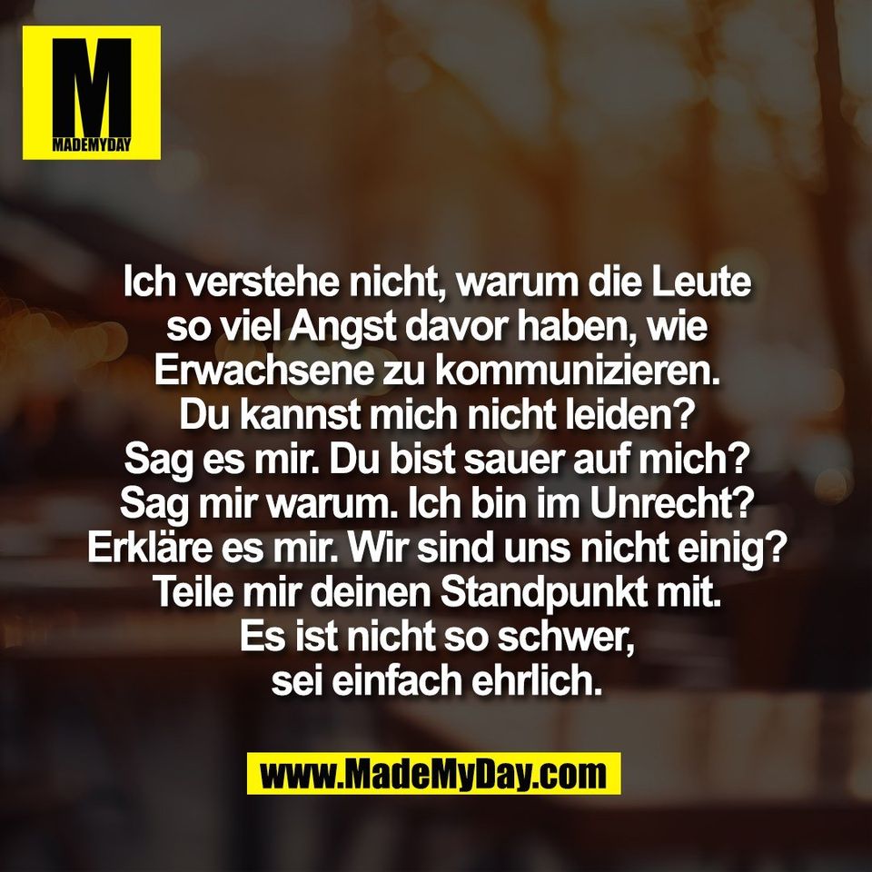 Ich verstehe nicht, warum die Leute<br />
so viel Angst davor haben, wie<br />
Erwachsene zu kommunizieren.<br />
Du kannst mich nicht leiden?<br />
Sag es mir. Du bist sauer auf mich?<br />
Sag mir warum. Ich bin im Unrecht?<br />
Erkläre es mir. Wir sind uns nicht einig?<br />
Teile mir deinen Standpunkt mit.<br />
Es ist nicht so schwer,<br />
sei einfach ehrlich.