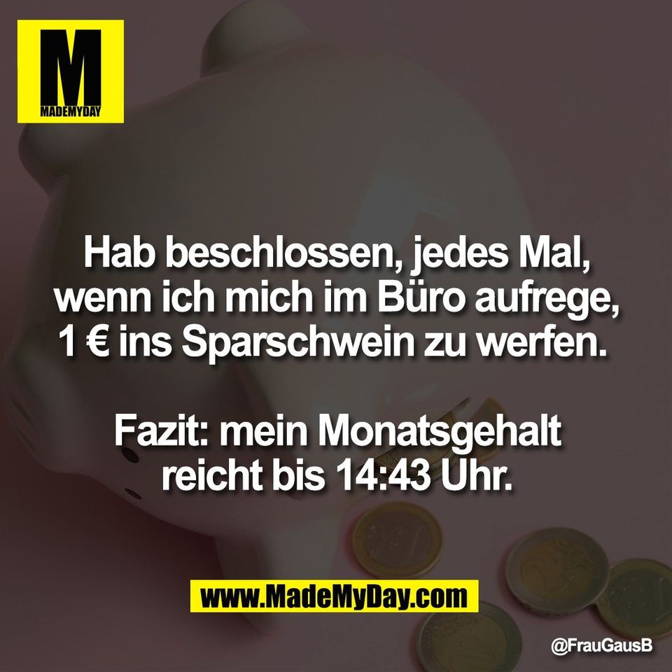 Hab beschlossen, jedes Mal,<br />
wenn ich mich im Büro aufrege,<br />
1 € ins Sparschwein zu werfen. <br />
<br />
Fazit: mein Monatsgehalt<br />
reicht bis 14:43 Uhr.