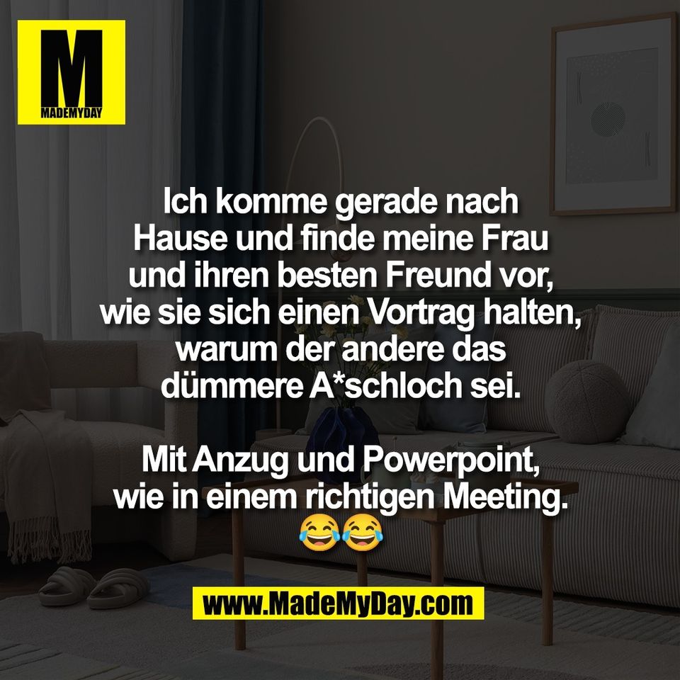 Ich komme gerade nach<br />
Hause und finde meine Frau<br />
und ihren besten Freund vor,<br />
wie sie sich einen Vortrag halten,<br />
warum der andere das<br />
dümmere A*schloch sei.<br />
<br />
Mit Anzug und Powerpoint,<br />
wie in einem richtigen Meeting.<br />
😂😂