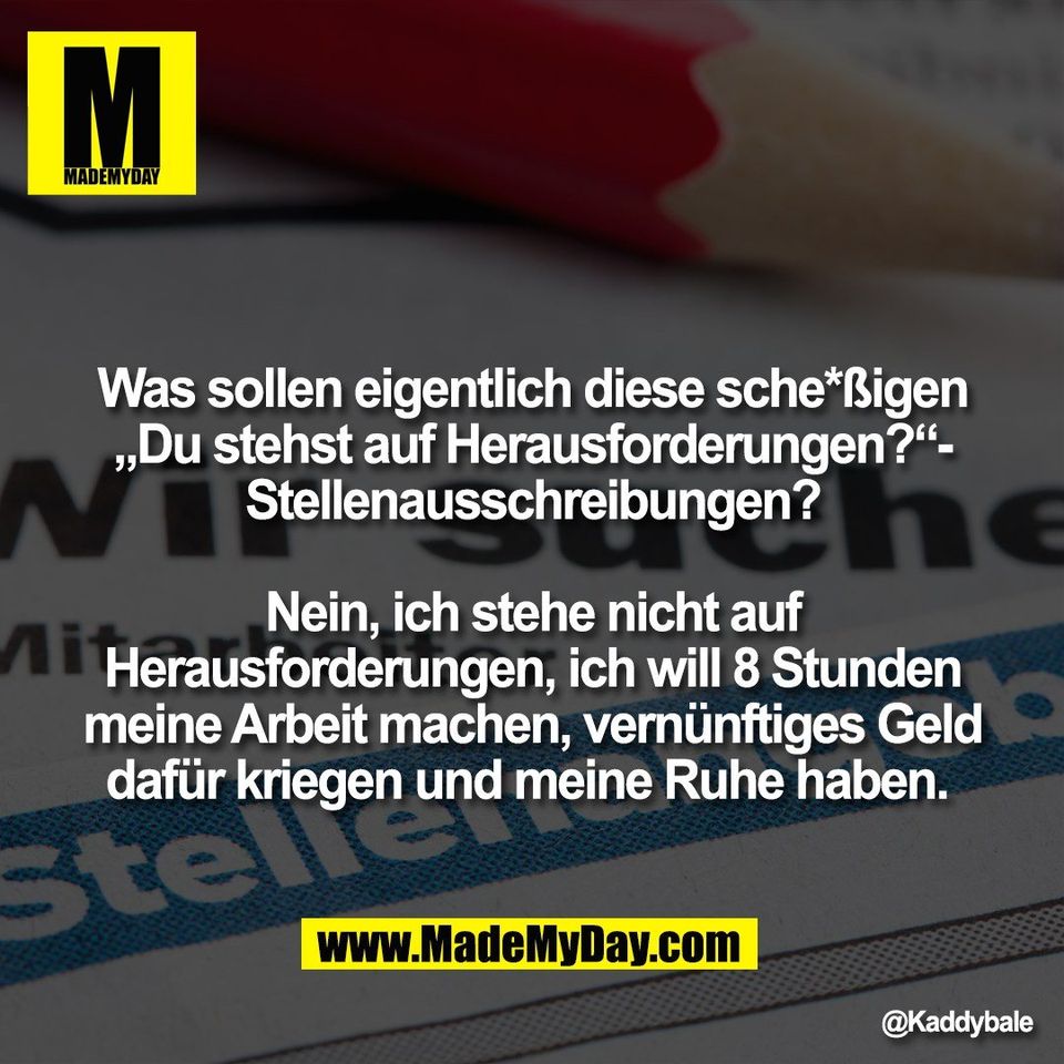 Was sollen eigentlich diese sche*ßigen<br />
„Du stehst auf Herausforderungen?“-<br />
Stellenausschreibungen?<br />
<br />
Nein, ich stehe nicht auf<br />
Herausforderungen, ich will 8 Stunden<br />
meine Arbeit machen, vernünftiges Geld<br />
dafür kriegen und meine Ruhe haben.
