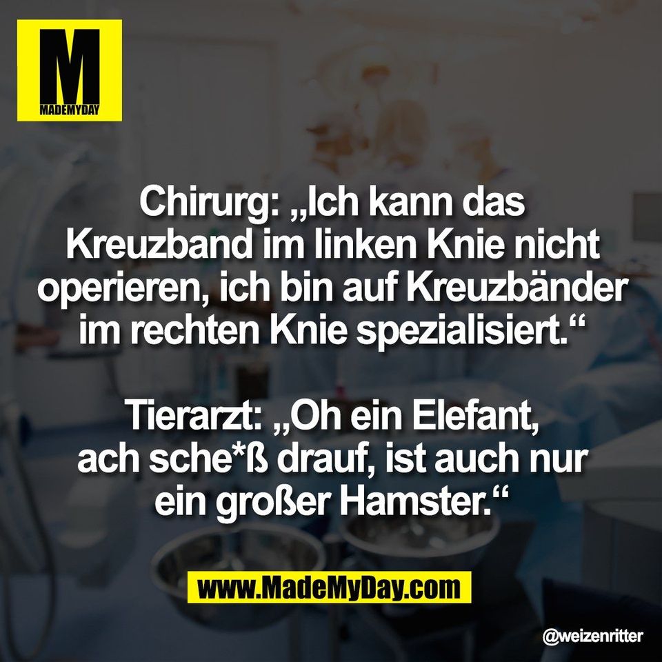 Chirurg: „Ich kann das<br />
Kreuzband im linken Knie nicht<br />
operieren, ich bin auf Kreuzbänder<br />
im rechten Knie spezialisiert.“<br />
<br />
Tierarzt: „Oh ein Elefant,<br />
ach sche*ß drauf, ist auch nur<br />
ein großer Hamster.“