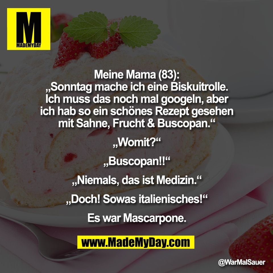 Meine Mama (83):<br />
„Sonntag mache ich eine Biskuitrolle.<br />
Ich muss das noch mal googeln, aber<br />
ich hab so ein schönes Rezept gesehen<br />
mit Sahne, Frucht & Buscopan.“<br />
<br />
„Womit?“<br />
<br />
„Buscopan!!“<br />
<br />
„Niemals, das ist Medizin.“<br />
<br />
„Doch! Sowas italienisches!“<br />
<br />
Es war Mascarpone.
