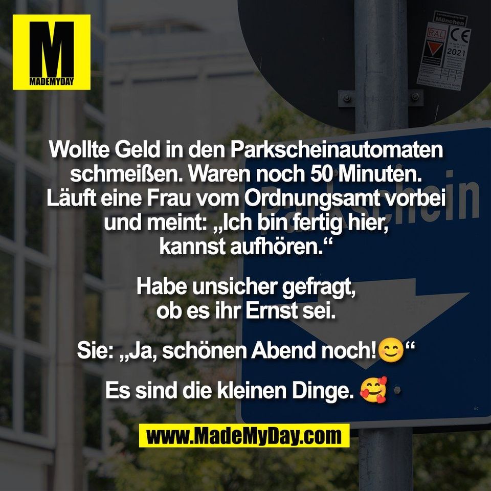 Wollte Geld in den Parkscheinautomaten<br />
schmeißen. Waren noch 50 Minuten.<br />
Läuft eine Frau vom Ordnungsamt vorbei<br />
und meint: „Ich bin fertig hier,<br />
kannst aufhören.“<br />
<br />
Habe unsicher gefragt,<br />
ob es ihr Ernst sei.<br />
<br />
Sie: „Ja, schönen Abend noch!😊“<br />
<br />
Es sind die kleinen Dinge. 🥰
