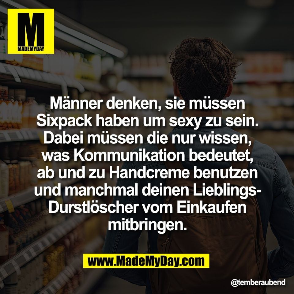Männer denken, sie müssen<br />
Sixpack haben um sexy zu sein.<br />
Dabei müssen die nur wissen,<br />
was Kommunikation bedeutet,<br />
ab und zu Handcreme benutzen<br />
und manchmal deinen Lieblings-<br />
Durstlöscher vom Einkaufen<br />
mitbringen.