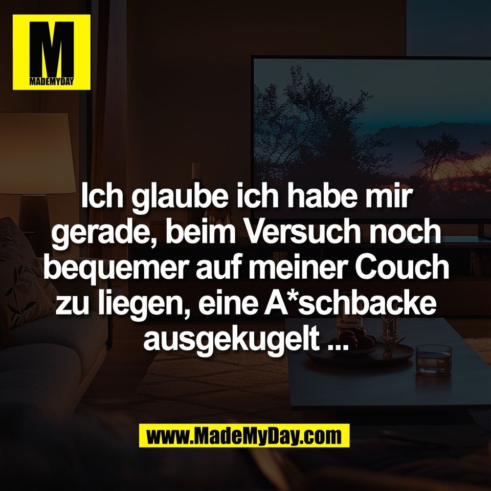 Ich glaube ich habe mir<br />
gerade, beim Versuch noch<br />
bequemer auf meiner Couch<br />
zu liegen, eine A*schbacke<br />
ausgekugelt ...
