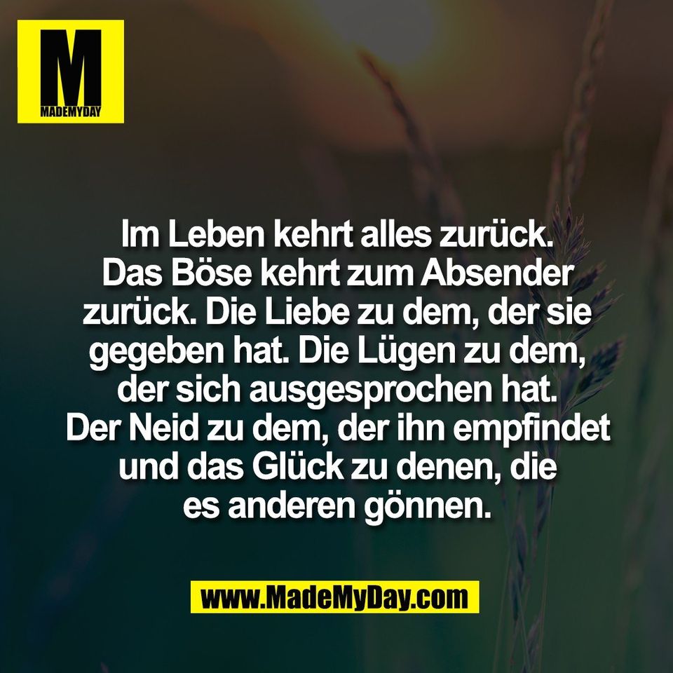 Im Leben kehrt alles zurück.<br />
Das Böse kehrt zum Absender<br />
zurück. Die Liebe zu dem, der sie<br />
gegeben hat. Die Lügen zu dem,<br />
der sich ausgesprochen hat.<br />
Der Neid zu dem, der ihn empfindet<br />
und das Glück zu denen, die<br />
es anderen gönnen.