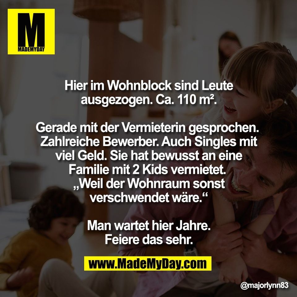 Hier im Wohnblock sind Leute<br />
ausgezogen. Ca. 110 m².<br />
<br />
Gerade mit der Vermieterin gesprochen. <br />
Zahlreiche Bewerber. Auch Singles mit<br />
viel Geld. Sie hat bewusst an eine<br />
Familie mit 2 Kids vermietet. <br />
„Weil der Wohnraum sonst<br />
verschwendet wäre.“<br />
<br />
Man wartet hier Jahre.<br />
Feiere das sehr.
