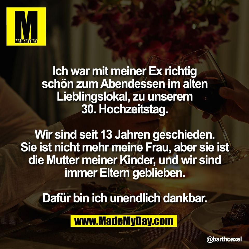 Ich war mit meiner Ex richtig<br />
schön zum Abendessen im alten<br />
Lieblingslokal, zu unserem<br />
30. Hochzeitstag.<br />
<br />
Wir sind seit 13 Jahren geschieden.<br />
Sie ist nicht mehr meine Frau, aber sie ist<br />
die Mutter meiner Kinder, und wir sind<br />
immer Eltern geblieben.<br />
<br />
Dafür bin ich unendlich dankbar.