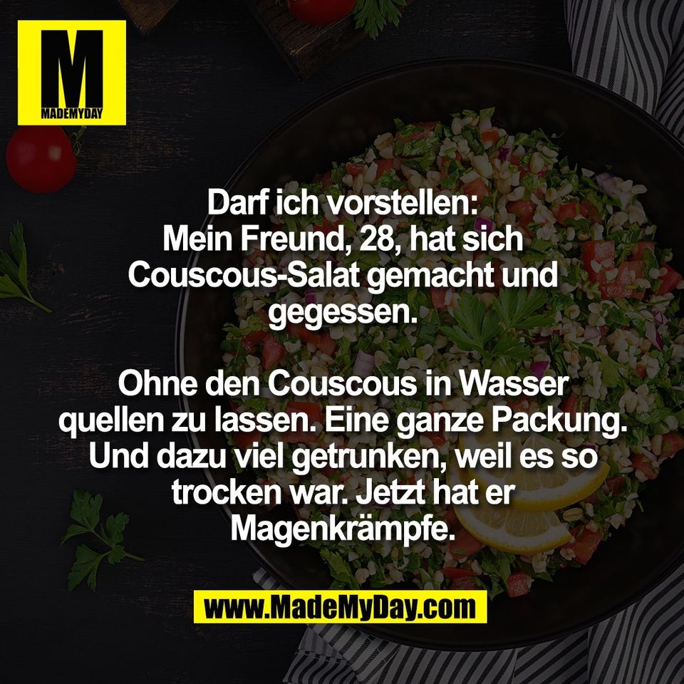 Darf ich vorstellen:<br />
Mein Freund, 28, hat sich<br />
Couscous-Salat gemacht und<br />
gegessen.<br />
<br />
Ohne den Couscous in Wasser<br />
quellen zu lassen. Eine ganze Packung.<br />
Und dazu viel getrunken, weil es so<br />
trocken war. Jetzt hat er<br />
Magenkrämpfe.