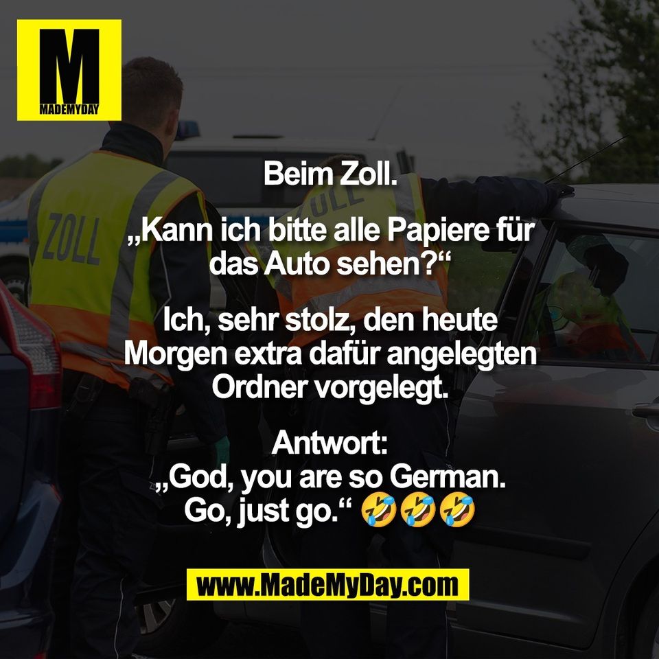 Beim Zoll.<br />
<br />
„Kann ich bitte alle Papiere für<br />
das Auto sehen?“<br />
<br />
Ich, sehr stolz, den heute<br />
Morgen extra dafür angelegten<br />
Ordner vorgelegt.<br />
<br />
Antwort:<br />
„God, you are so German.<br />
Go, just go.“ 🤣🤣🤣