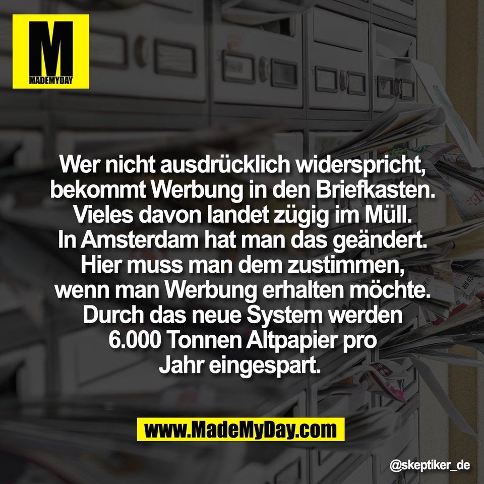 Wer nicht ausdrücklich widerspricht,<br />
bekommt Werbung in den Briefkasten.<br />
Vieles davon landet zügig im Müll.<br />
In Amsterdam hat man das geändert.<br />
Hier muss man dem zustimmen,<br />
wenn man Werbung erhalten möchte.<br />
Durch das neue System werden<br />
6.000 Tonnen Altpapier pro<br />
Jahr eingespart.