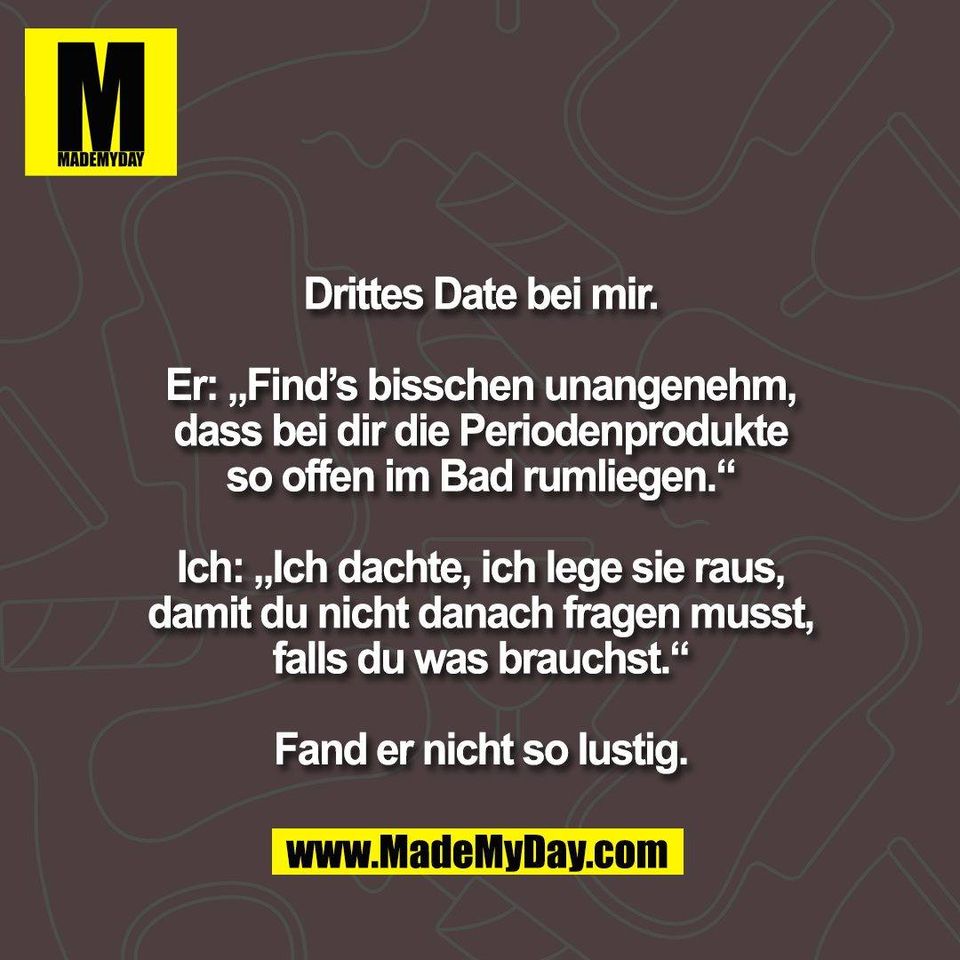 Drittes Date bei mir.<br />
<br />
Er: „Find’s bisschen unangenehm,<br />
dass bei dir die Periodenprodukte<br />
so offen im Bad rumliegen.“<br />
<br />
Ich: „Ich dachte, ich lege sie raus,<br />
damit du nicht danach fragen musst,<br />
falls du was brauchst.“<br />
<br />
Fand er nicht so lustig.