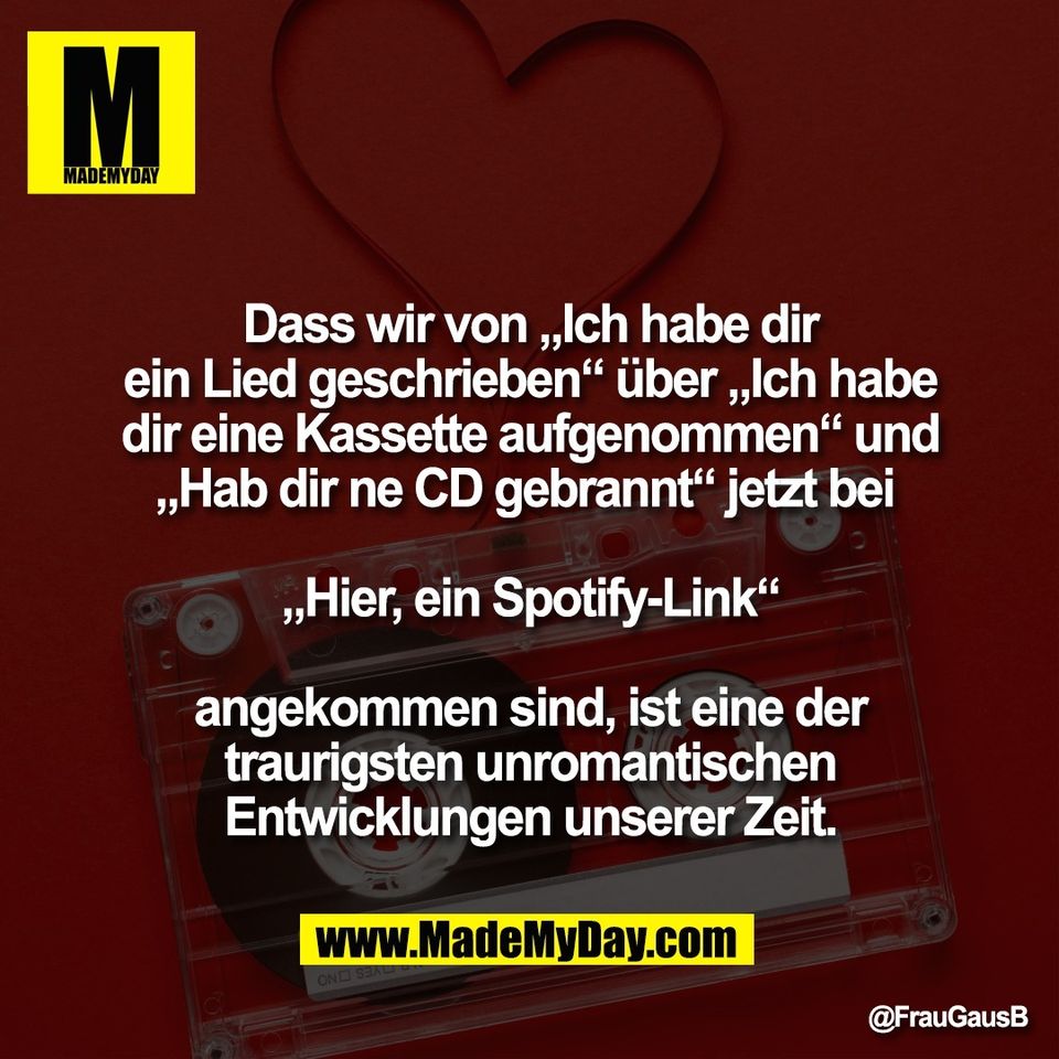 Dass wir von „Ich habe dir<br />
ein Lied geschrieben“ über „Ich habe<br />
dir eine Kassette aufgenommen“ und<br />
„Hab dir ne CD gebrannt“ jetzt bei <br />
<br />
„Hier, ein Spotify-Link“<br />
<br />
angekommen sind, ist eine der<br />
traurigsten unromantischen<br />
Entwicklungen unserer Zeit.