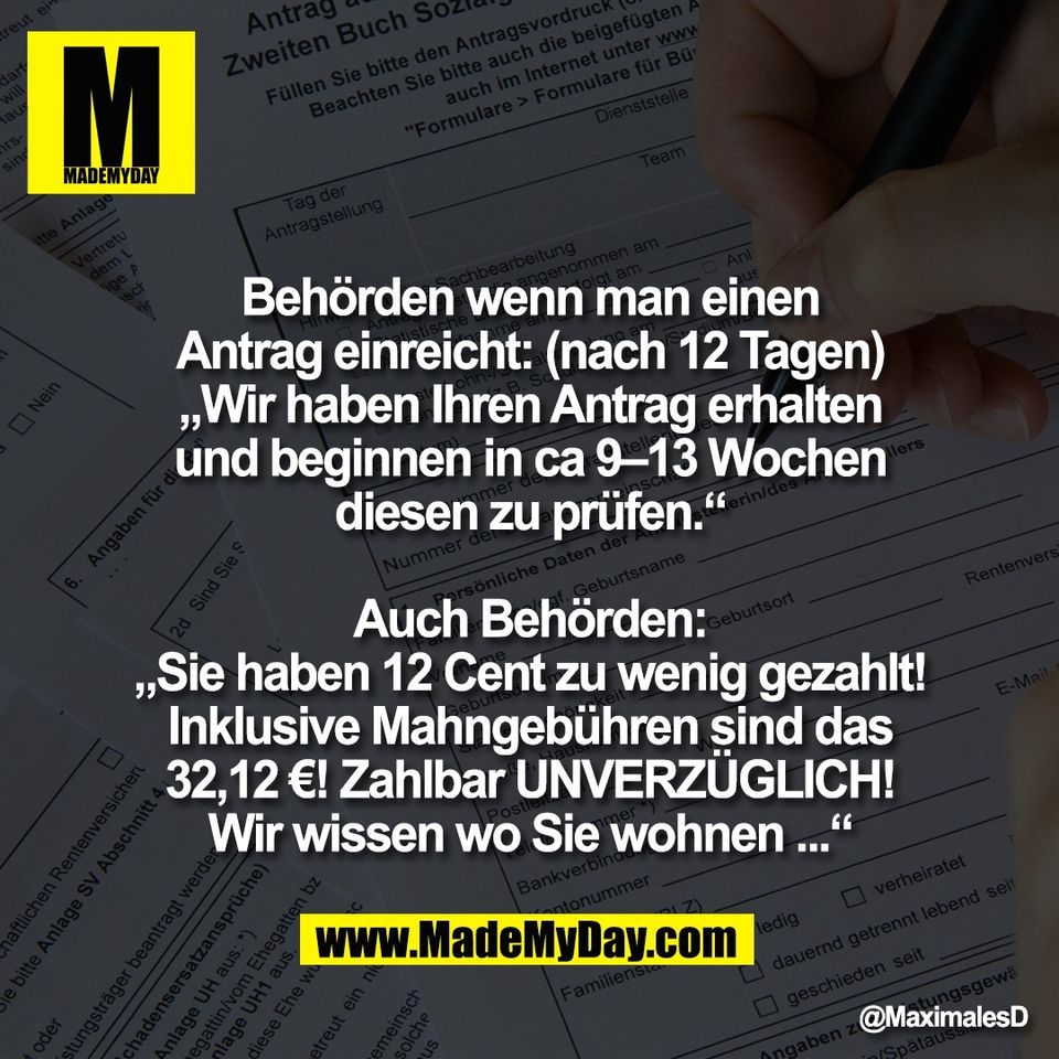 Behörden wenn man einen<br />
Antrag einreicht: (nach 12 Tagen)<br />
„Wir haben Ihren Antrag erhalten<br />
und beginnen in ca 9–13 Wochen<br />
diesen zu prüfen.“<br />
<br />
Auch Behörden:<br />
„Sie haben 12 Cent zu wenig gezahlt!<br />
Inklusive Mahngebühren sind das<br />
32,12 €! Zahlbar UNVERZÜGLICH!<br />
Wir wissen wo Sie wohnen ...“