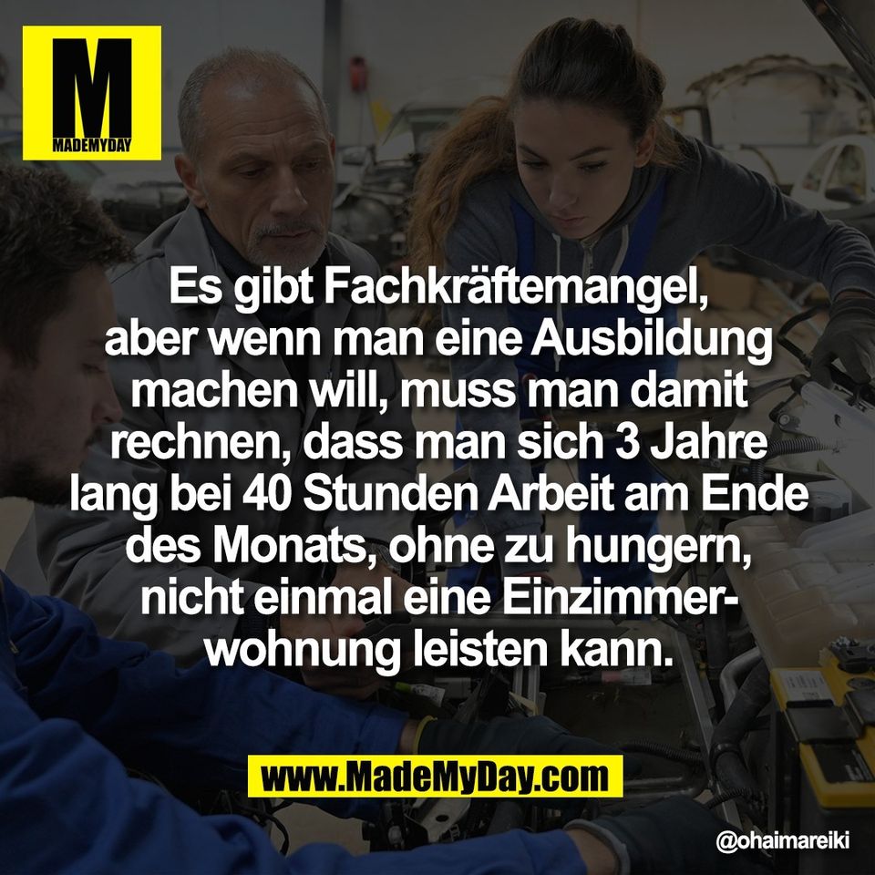 Es gibt Fachkräftemangel,<br />
aber wenn man eine Ausbildung<br />
machen will, muss man damit<br />
rechnen, dass man sich 3 Jahre<br />
lang bei 40 Stunden Arbeit am Ende<br />
des Monats, ohne zu hungern,<br />
nicht einmal eine Einzimmer-<br />
wohnung leisten kann.