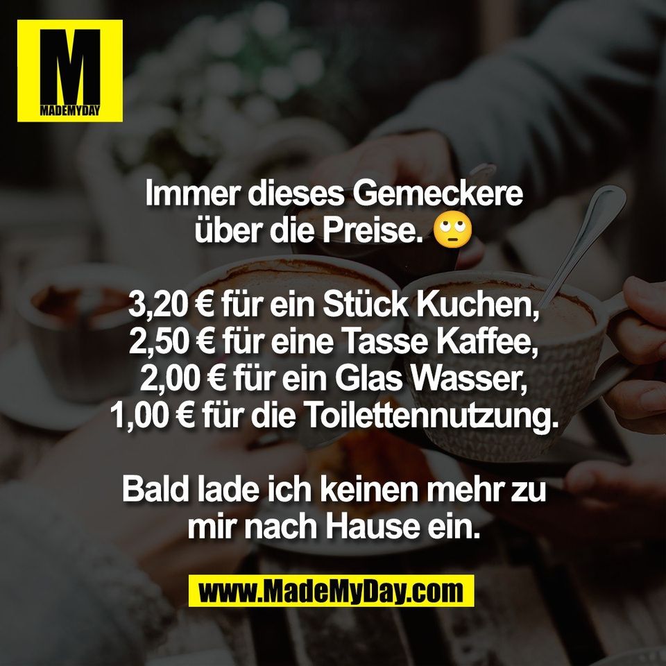 Immer dieses Gemeckere<br />
über die Preise. 🙄<br />
<br />
3,20 € für ein Stück Kuchen,<br />
2,50 € für eine Tasse Kaffee,<br />
2,00 € für ein Glas Wasser,<br />
1,00 € für die Toilettennutzung.<br />
<br />
Bald lade ich keinen mehr zu<br />
mir nach Hause ein.