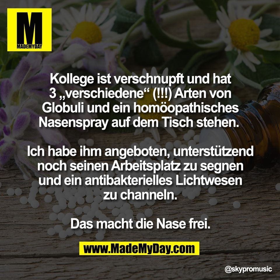 Kollege ist verschnupft und hat<br />
3 „verschiedene“ (!!!) Arten von<br />
Globuli und ein homöopathisches<br />
Nasenspray auf dem Tisch stehen. <br />
<br />
Ich habe ihm angeboten, unterstützend<br />
noch seinen Arbeitsplatz zu segnen<br />
und ein antibakterielles Lichtwesen<br />
zu channeln.<br />
<br />
Das macht die Nase frei.