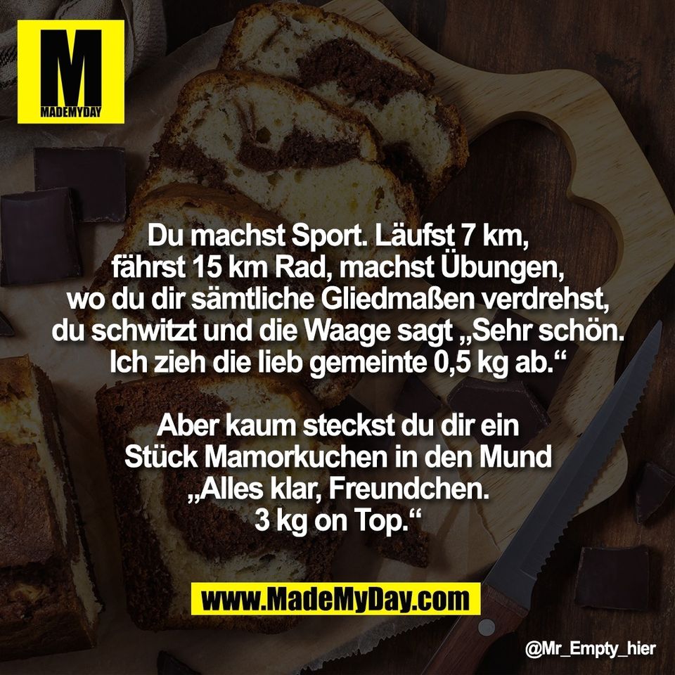 Du machst Sport. Läufst 7 km,<br />
fährst 15 km Rad, machst Übungen,<br />
wo du dir sämtliche Gliedmaßen verdrehst,<br />
du schwitzt und die Waage sagt „Sehr schön.<br />
Ich zieh die lieb gemeinte 0,5 kg ab.“<br />
<br />
Aber kaum steckst du dir ein<br />
Stück Mamorkuchen in den Mund<br />
„Alles klar, Freundchen.<br />
3 kg on Top.“