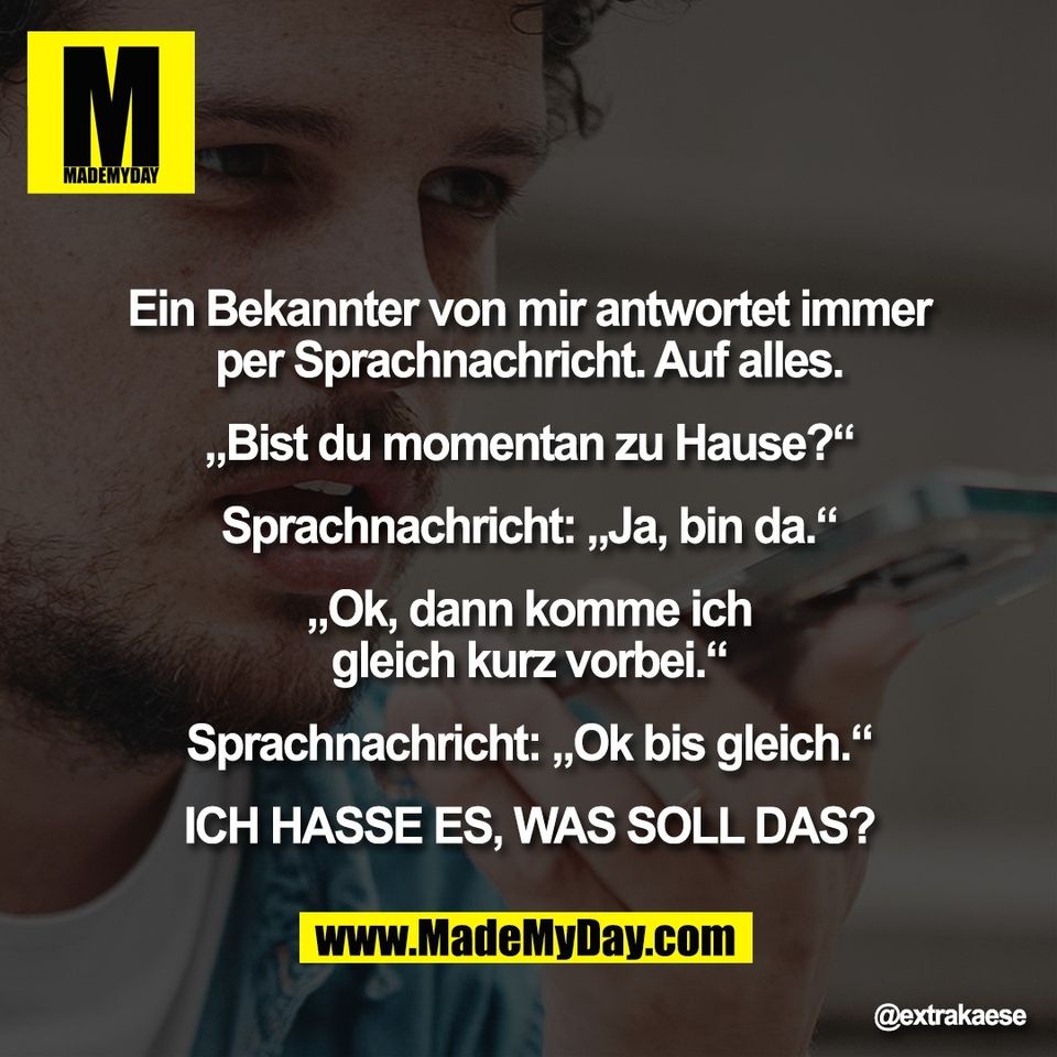 "Ein Bekannter von mir antwortet immer<br />
per Sprachnachricht. Auf alles.<br />
<br />
„Bist du momentan zu Hause?“<br />
<br />
Sprachnachricht: „Ja, bin da.“<br />
<br />
„Ok, dann komme ich<br />
gleich kurz vorbei.“<br />
<br />
Sprachnachricht: „Ok bis gleich.“<br />
<br />
ICH HASSE ES, WAS SOLL DAS?"