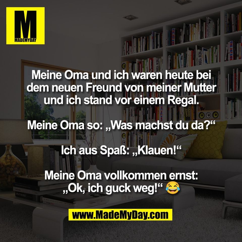 Meine Oma und ich waren heute bei<br />
dem neuen Freund von meiner Mutter<br />
und ich stand vor einem Regal.<br />
<br />
Meine Oma so: „Was machst du da?“<br />
<br />
Ich aus Spaß: „Klauen!“<br />
<br />
Meine Oma vollkommen ernst:<br />
„Ok, ich guck weg!“ 😂