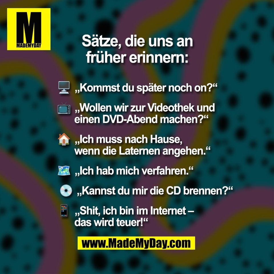 Sätze, die uns an<br />
früher erinnern:<br />
🖥  „Kommst du später noch on?“<br />
<br />
📺  „Wollen wir zur Videothek und<br />
       einen DVD-Abend machen?“<br />
<br />
🏠  „Ich muss nach Hause,<br />
       wenn die Laternen angehen.“ <br />
<br />
🗺️  „Ich hab mich verfahren.“<br />
<br />
 💿  „Kannst du mir die CD brennen?“<br />
<br />
📱  „Shit, ich bin im Internet –<br />
       das wird teuer!“<br />
