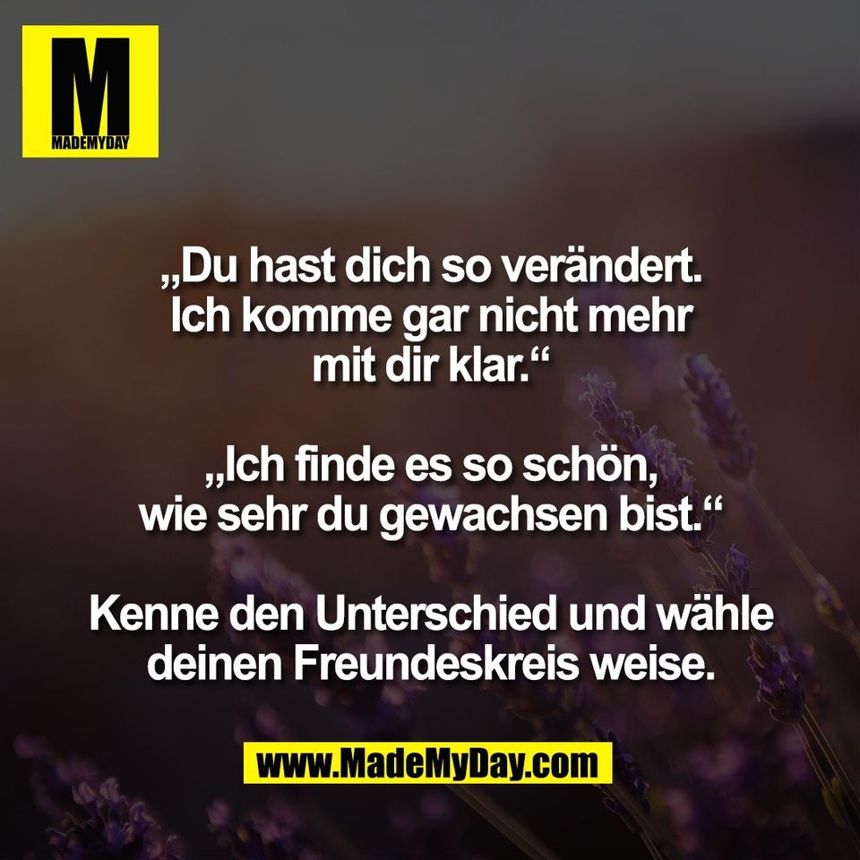 „Du hast dich so verändert.<br />
Ich komme gar nicht mehr<br />
mit dir klar.“<br />
<br />
„Ich finde es so schön,<br />
wie sehr du gewachsen bist.“<br />
<br />
Kenne den Unterschied und wähle<br />
deinen Freundeskreis weise.