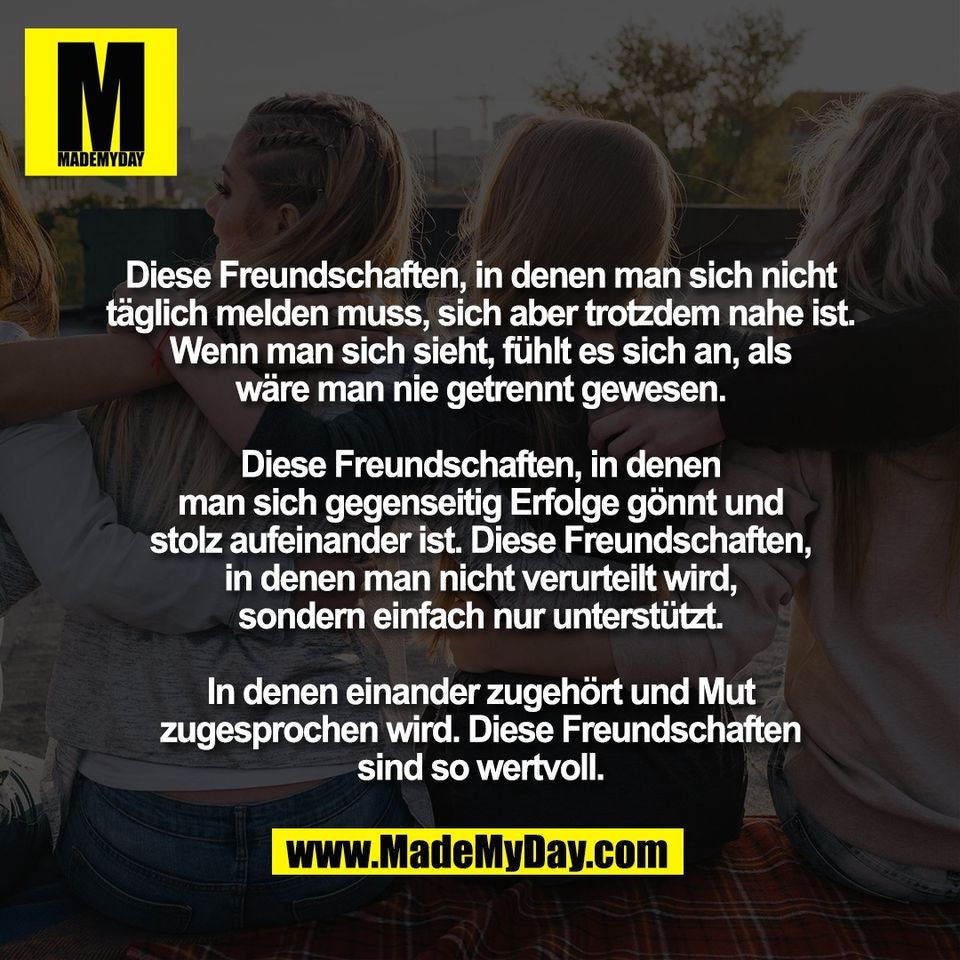 Diese Freundschaften, in denen man sich nicht<br />
täglich melden muss, sich aber trotzdem nahe ist.<br />
Wenn man sich sieht, fühlt es sich an, als<br />
wäre man nie getrennt gewesen.<br />
<br />
Diese Freundschaften, in denen<br />
man sich gegenseitig Erfolge gönnt und<br />
stolz aufeinander ist. Diese Freundschaften,<br />
in denen man nicht verurteilt wird,<br />
sondern einfach nur unterstützt.<br />
<br />
In denen einander zugehört und Mut<br />
zugesprochen wird. Diese Freundschaften<br />
sind so wertvoll.