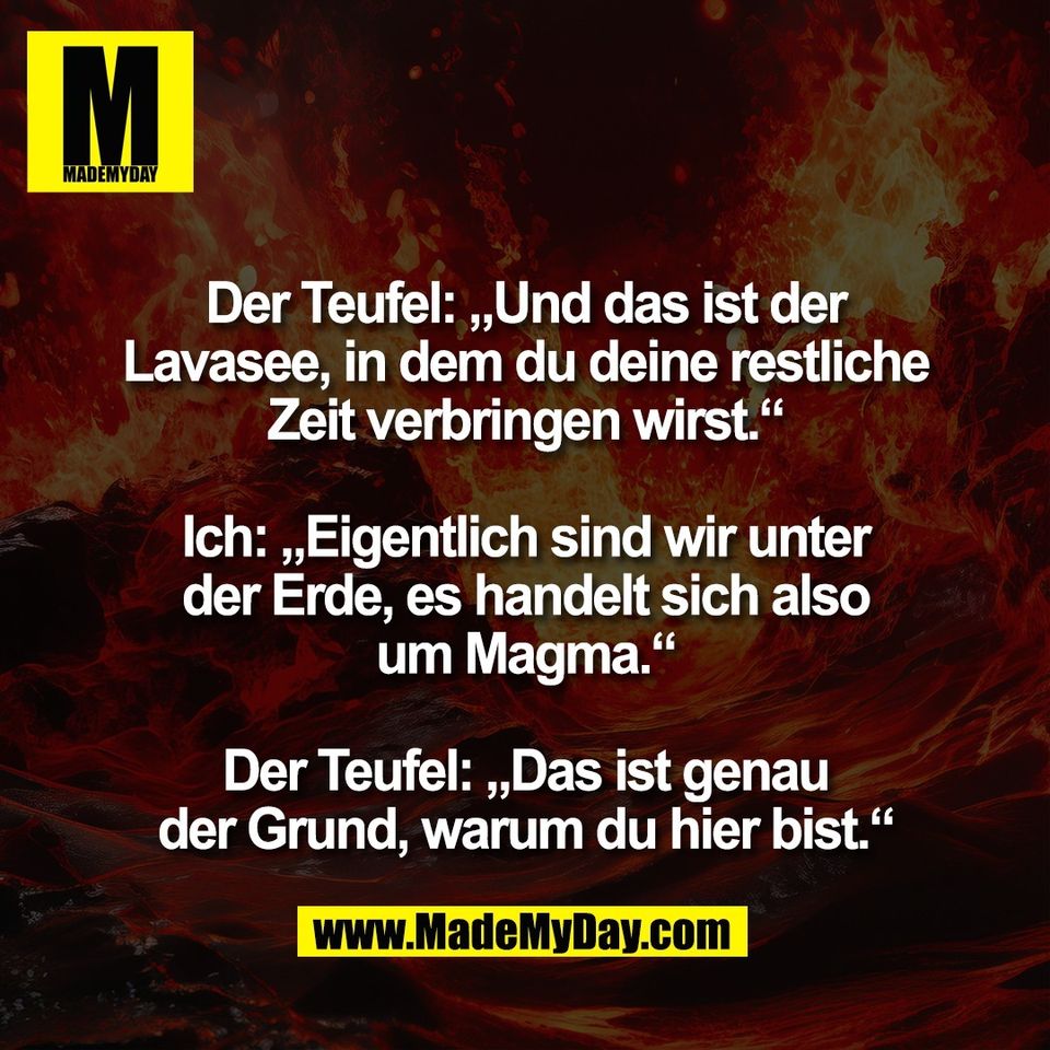 Der Teufel: „Und das ist der<br />
Lavasee, in dem du deine restliche<br />
Zeit verbringen wirst.“<br />
<br />
Ich: „Eigentlich sind wir unter<br />
der Erde, es handelt sich also<br />
um Magma.“<br />
<br />
Der Teufel: „Das ist genau<br />
der Grund, warum du hier bist.“