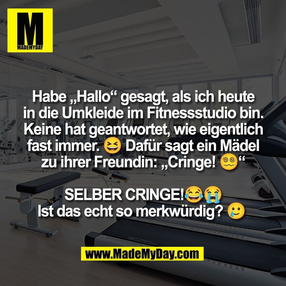 Habe „Hallo“ gesagt, als ich heute<br />
in die Umkleide im Fitnessstudio bin.<br />
Keine hat geantwortet, wie eigentlich<br />
fast immer. 😆 Dafür sagt ein Mädel<br />
zu ihrer Freundin: „Cringe! 😵‍💫“<br />
<br />
SELBER CRINGE!😂😭<br />
Ist das echt so merkwürdig? 🥲 