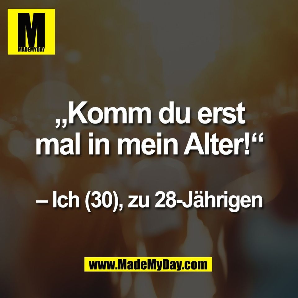 „Komm du erst<br />
mal in mein Alter!“<br />
<br />
– Ich (30), zu 28-Jährigen