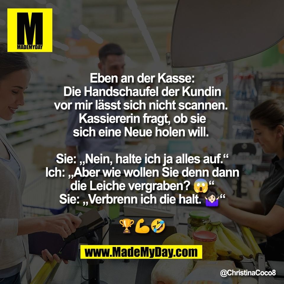 Eben an der Kasse:<br />
Die Handschaufel der Kundin<br />
vor mir lässt sich nicht scannen. <br />
Kassiererin fragt, ob sie<br />
sich eine Neue holen will. <br />
<br />
Sie: „Nein, halte ich ja alles auf.“<br />
Ich: „Aber wie wollen Sie denn dann<br />
die Leiche vergraben? 😱“<br />
Sie: „Verbrenn ich die halt. 🤷🏻‍♀️“<br />
<br />
🏆💪🤣