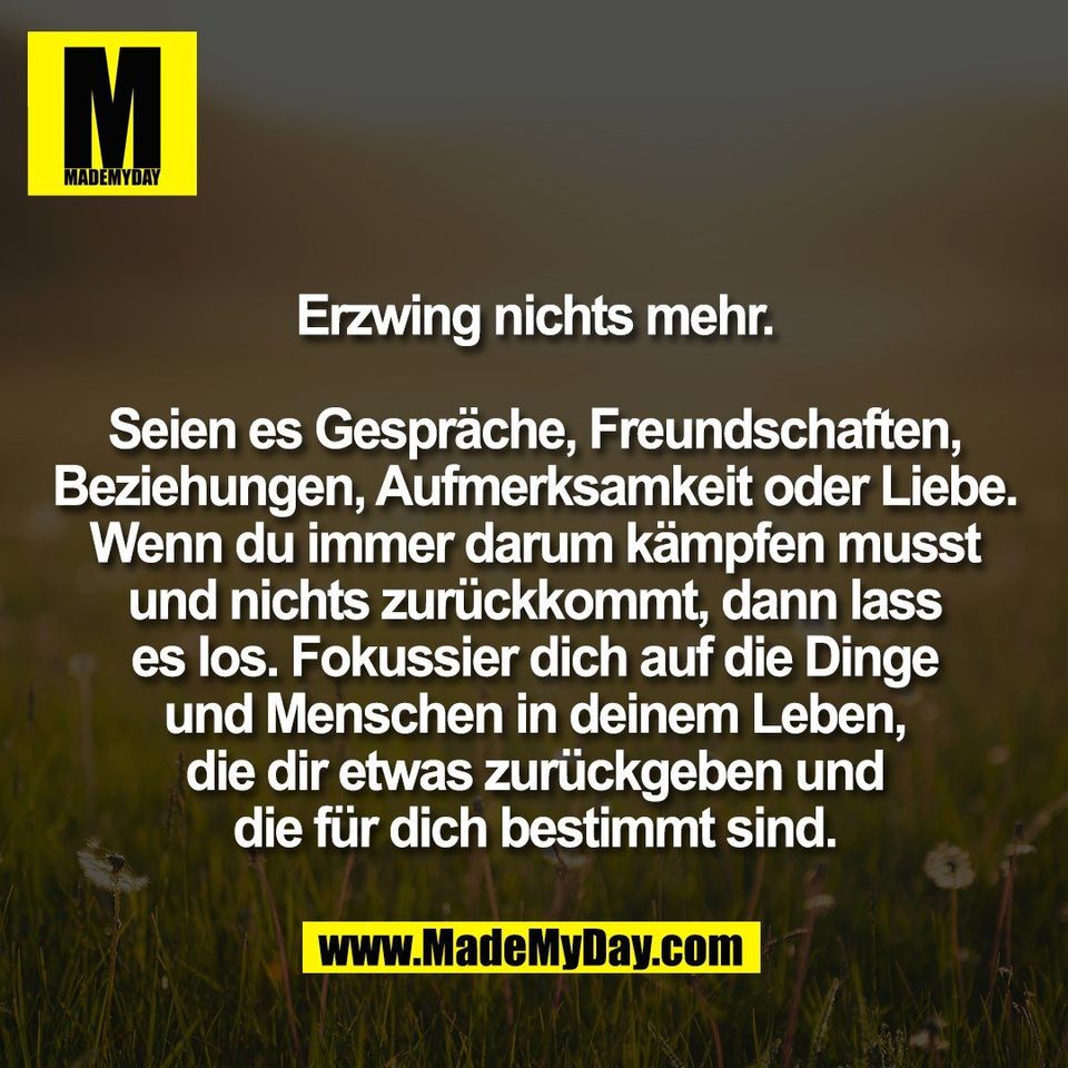 Erzwing nichts mehr.<br />
<br />
Seien es Gespräche, Freundschaften,<br />
Beziehungen, Aufmerksamkeit oder Liebe.<br />
Wenn du immer darum kämpfen musst<br />
und nichts zurückkommt, dann lass<br />
es los. Fokussier dich auf die Dinge<br />
und Menschen in deinem Leben,<br />
die dir etwas zurückgeben und<br />
die für dich bestimmt sind.