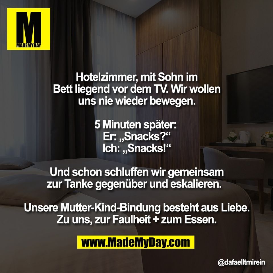 Hotelzimmer, mit Sohn im<br />
Bett liegend vor dem TV. Wir wollen<br />
uns nie wieder bewegen.<br />
<br />
5 Minuten später: <br />
Er: „Snacks?“<br />
Ich: „Snacks!“<br />
<br />
Und schon schluffen wir gemeinsam<br />
zur Tanke gegenüber und eskalieren.  <br />
<br />
Unsere Mutter-Kind-Bindung besteht aus Liebe.<br />
Zu uns, zur Faulheit + zum Essen.