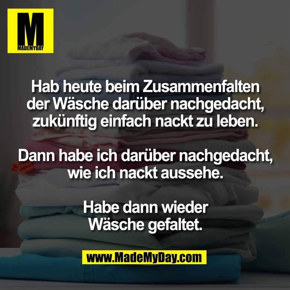 Hab heute beim Zusammenfalten<br />
der Wäsche darüber nachgedacht,<br />
zukünftig einfach nackt zu leben.<br />
<br />
Dann habe ich darüber nachgedacht,<br />
wie ich nackt aussehe.<br />
<br />
Habe dann wieder<br />
Wäsche gefaltet.