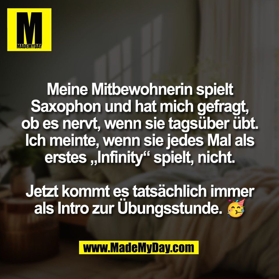 Meine Mitbewohnerin spielt<br />
Saxophon und hat mich gefragt,<br />
ob es nervt, wenn sie tagsüber übt.<br />
Ich meinte, wenn sie jedes Mal als<br />
erstes „Infinity“ spielt, nicht.<br />
<br />
Jetzt kommt es tatsächlich immer<br />
als Intro zur Übungsstunde. 🥳