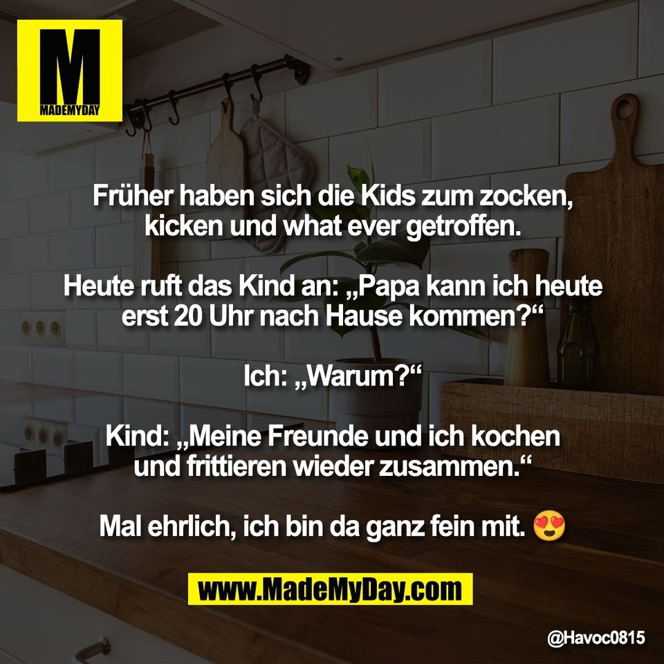 Früher haben sich die Kids zum zocken,<br />
kicken und what ever getroffen.<br />
<br />
Heute ruft das Kind an: „Papa kann ich heute<br />
erst 20 Uhr nach Hause kommen?“<br />
<br />
Ich: „Warum?“<br />
<br />
Kind: „Meine Freunde und ich kochen<br />
und frittieren wieder zusammen.“<br />
<br />
Mal ehrlich, ich bin da ganz fein mit. 😍