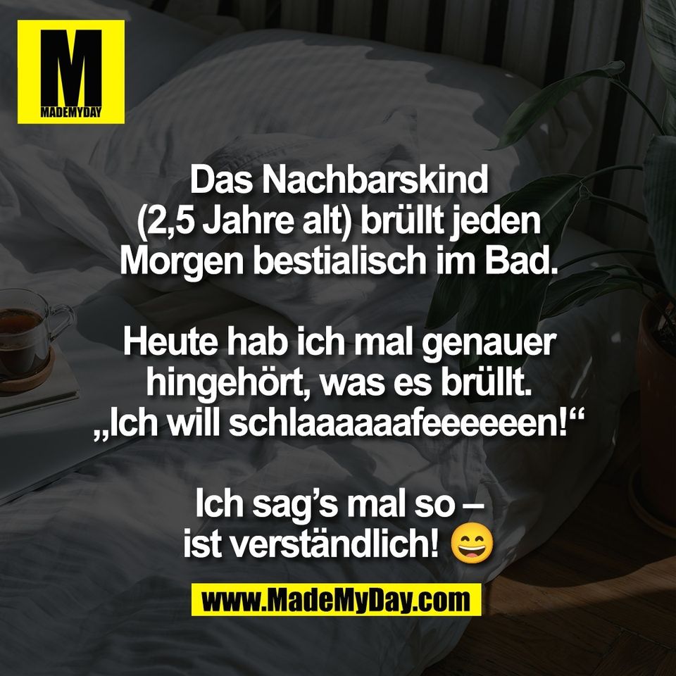 Das Nachbarskind<br />
(2,5 Jahre alt) brüllt jeden<br />
Morgen bestialisch im Bad.<br />
<br />
Heute hab ich mal genauer<br />
hingehört, was es brüllt.<br />
„Ich will schlaaaaaafeeeeeen!“<br />
<br />
Ich sag’s mal so –<br />
ist verständlich! 😄