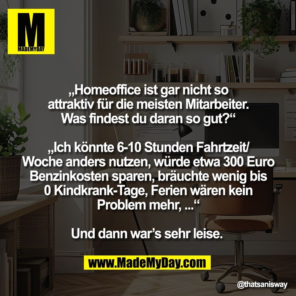 „Homeoffice ist gar nicht so<br />
attraktiv für die meisten Mitarbeiter.<br />
Was findest du daran so gut?“<br />
<br />
„Ich könnte 6-10 Stunden Fahrtzeit/<br />
Woche anders nutzen, würde etwa 300 Euro<br />
Benzinkosten sparen, bräuchte wenig bis<br />
0 Kindkrank-Tage, Ferien wären kein<br />
Problem mehr, ...“<br />
<br />
Und dann war’s sehr leise.
